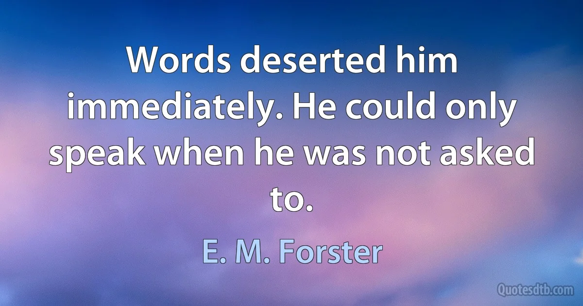 Words deserted him immediately. He could only speak when he was not asked to. (E. M. Forster)