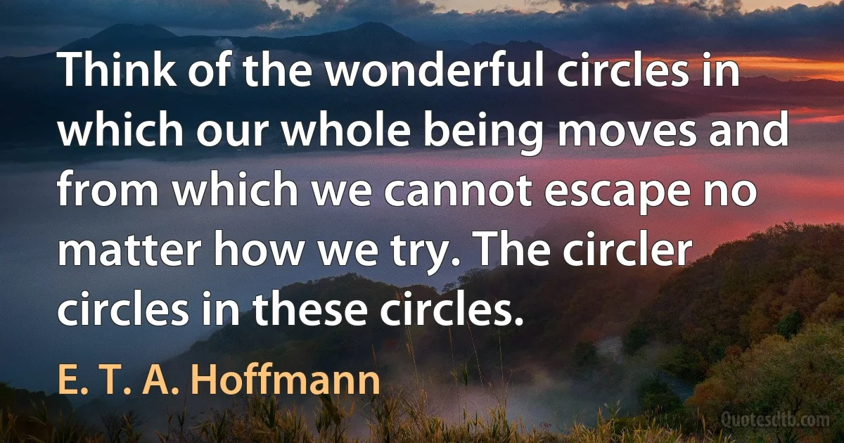 Think of the wonderful circles in which our whole being moves and from which we cannot escape no matter how we try. The circler circles in these circles. (E. T. A. Hoffmann)