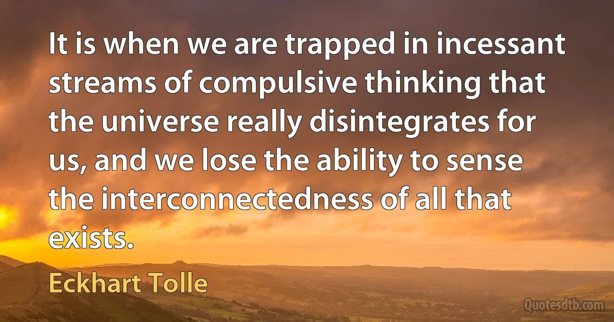 It is when we are trapped in incessant streams of compulsive thinking that the universe really disintegrates for us, and we lose the ability to sense the interconnectedness of all that exists. (Eckhart Tolle)