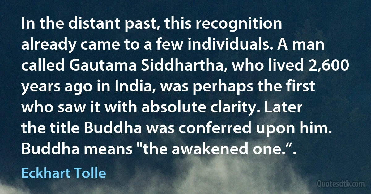 In the distant past, this recognition already came to a few individuals. A man called Gautama Siddhartha, who lived 2,600 years ago in India, was perhaps the first who saw it with absolute clarity. Later the title Buddha was conferred upon him. Buddha means "the awakened one.”. (Eckhart Tolle)