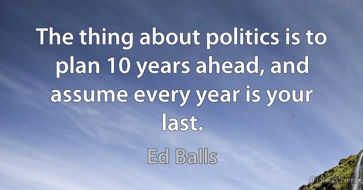 The thing about politics is to plan 10 years ahead, and assume every year is your last. (Ed Balls)