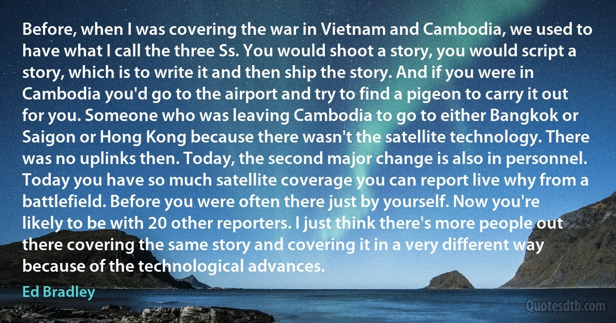 Before, when I was covering the war in Vietnam and Cambodia, we used to have what I call the three Ss. You would shoot a story, you would script a story, which is to write it and then ship the story. And if you were in Cambodia you'd go to the airport and try to find a pigeon to carry it out for you. Someone who was leaving Cambodia to go to either Bangkok or Saigon or Hong Kong because there wasn't the satellite technology. There was no uplinks then. Today, the second major change is also in personnel. Today you have so much satellite coverage you can report live why from a battlefield. Before you were often there just by yourself. Now you're likely to be with 20 other reporters. I just think there's more people out there covering the same story and covering it in a very different way because of the technological advances. (Ed Bradley)