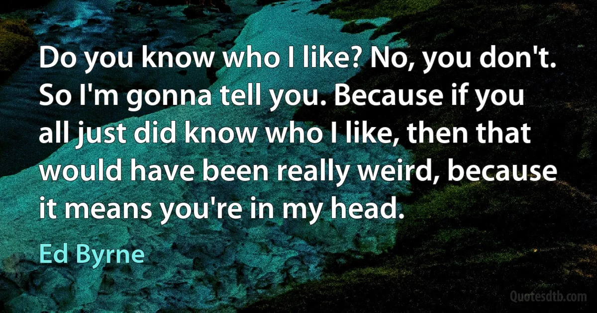 Do you know who I like? No, you don't. So I'm gonna tell you. Because if you all just did know who I like, then that would have been really weird, because it means you're in my head. (Ed Byrne)