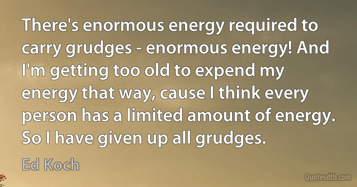 There's enormous energy required to carry grudges - enormous energy! And I'm getting too old to expend my energy that way, cause I think every person has a limited amount of energy. So I have given up all grudges. (Ed Koch)