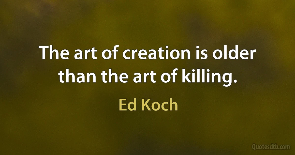 The art of creation is older than the art of killing. (Ed Koch)