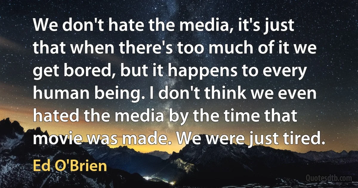 We don't hate the media, it's just that when there's too much of it we get bored, but it happens to every human being. I don't think we even hated the media by the time that movie was made. We were just tired. (Ed O'Brien)