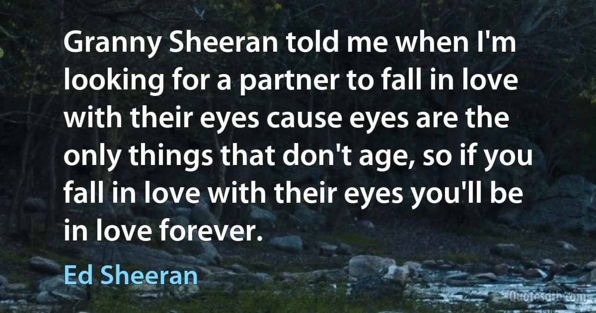 Granny Sheeran told me when I'm looking for a partner to fall in love with their eyes cause eyes are the only things that don't age, so if you fall in love with their eyes you'll be in love forever. (Ed Sheeran)