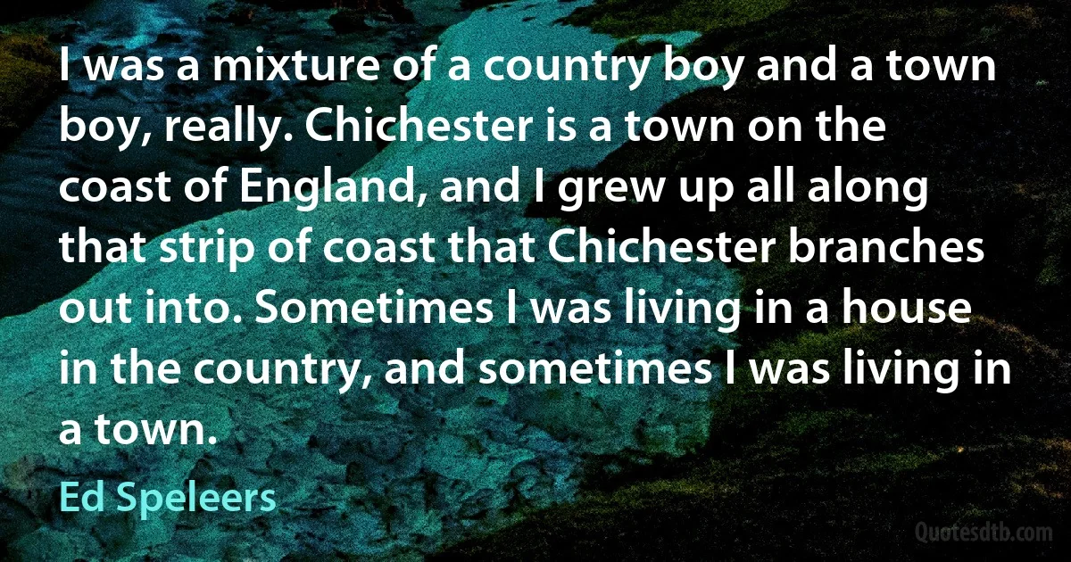 I was a mixture of a country boy and a town boy, really. Chichester is a town on the coast of England, and I grew up all along that strip of coast that Chichester branches out into. Sometimes I was living in a house in the country, and sometimes I was living in a town. (Ed Speleers)