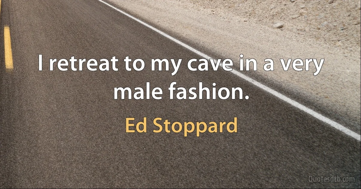 I retreat to my cave in a very male fashion. (Ed Stoppard)