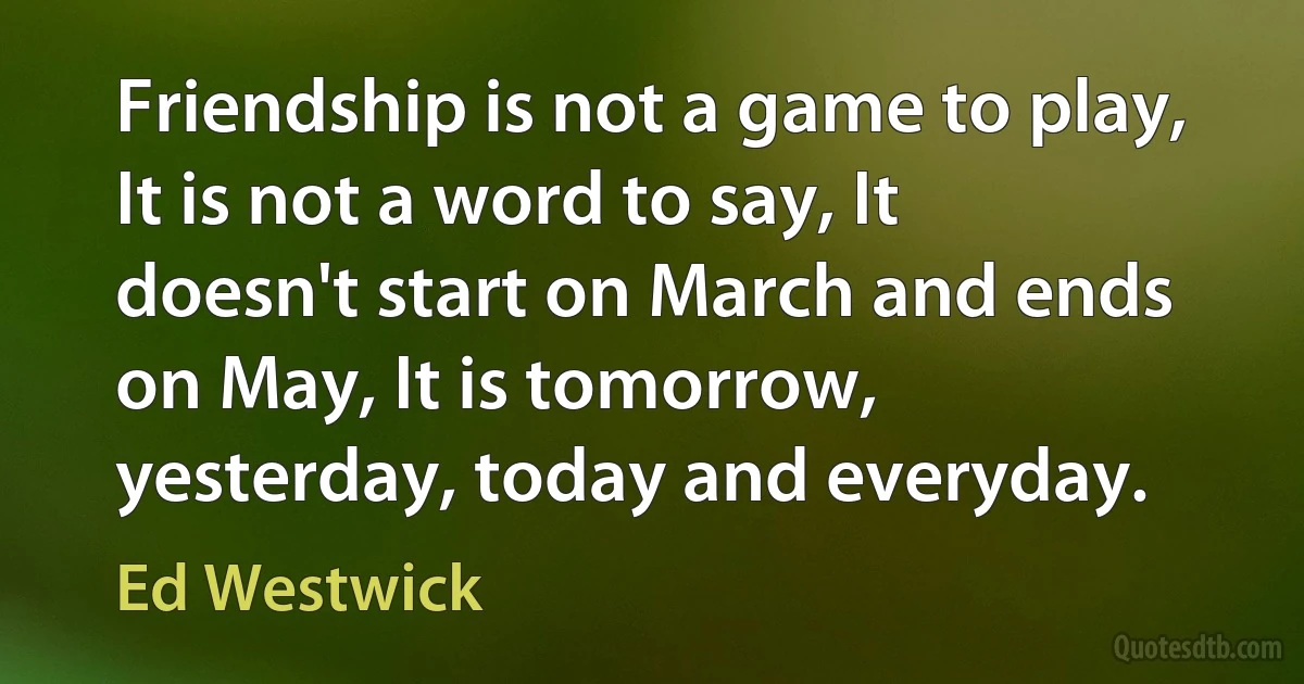 Friendship is not a game to play, It is not a word to say, It doesn't start on March and ends on May, It is tomorrow, yesterday, today and everyday. (Ed Westwick)