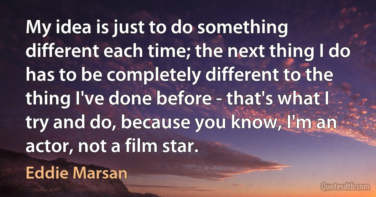 My idea is just to do something different each time; the next thing I do has to be completely different to the thing I've done before - that's what I try and do, because you know, I'm an actor, not a film star. (Eddie Marsan)