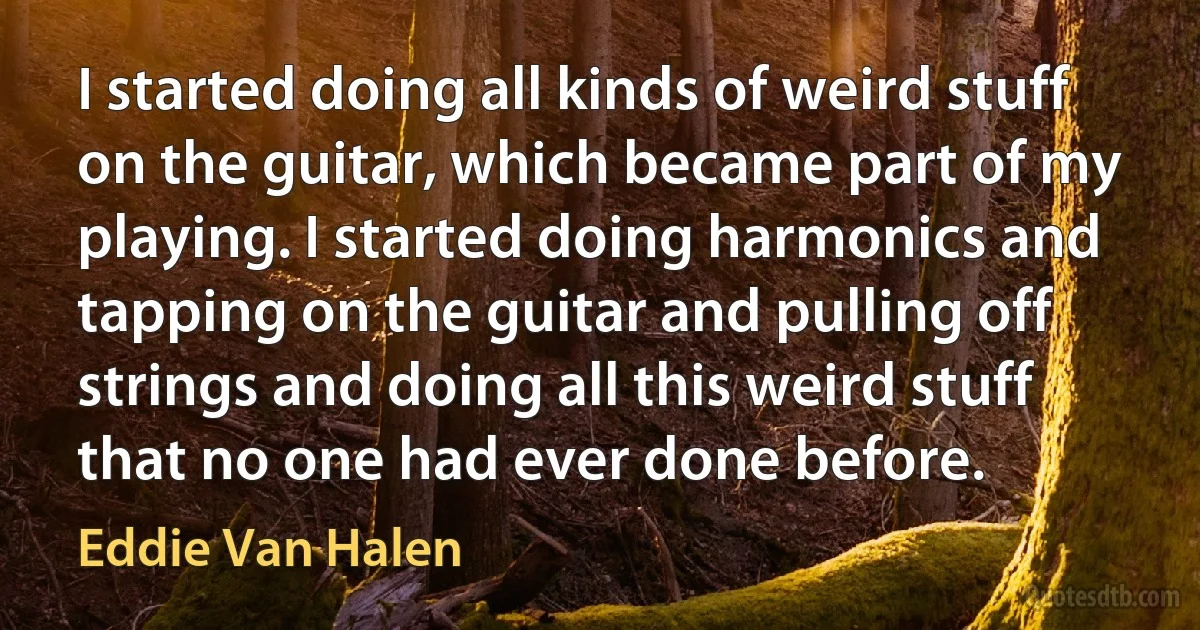 I started doing all kinds of weird stuff on the guitar, which became part of my playing. I started doing harmonics and tapping on the guitar and pulling off strings and doing all this weird stuff that no one had ever done before. (Eddie Van Halen)