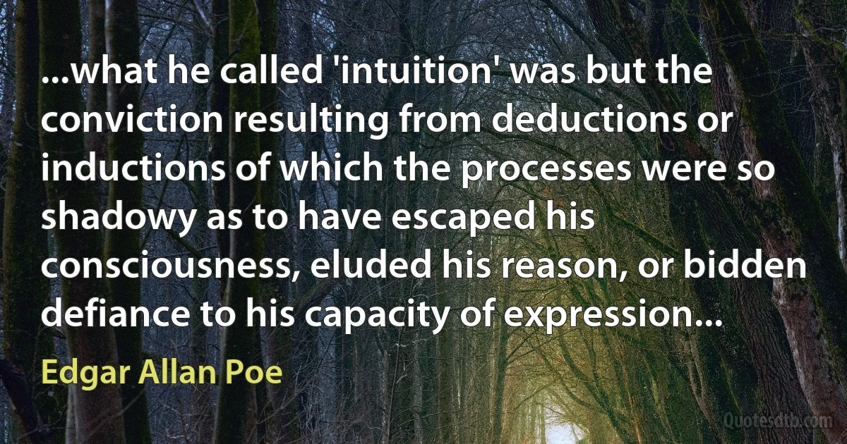 ...what he called 'intuition' was but the conviction resulting from deductions or inductions of which the processes were so shadowy as to have escaped his consciousness, eluded his reason, or bidden defiance to his capacity of expression... (Edgar Allan Poe)