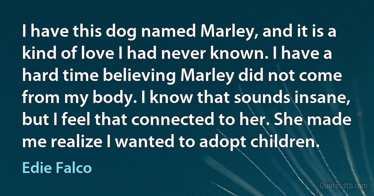 I have this dog named Marley, and it is a kind of love I had never known. I have a hard time believing Marley did not come from my body. I know that sounds insane, but I feel that connected to her. She made me realize I wanted to adopt children. (Edie Falco)