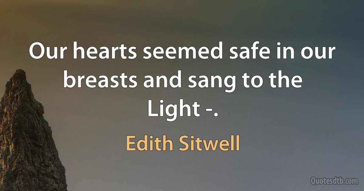 Our hearts seemed safe in our breasts and sang to the
Light -. (Edith Sitwell)