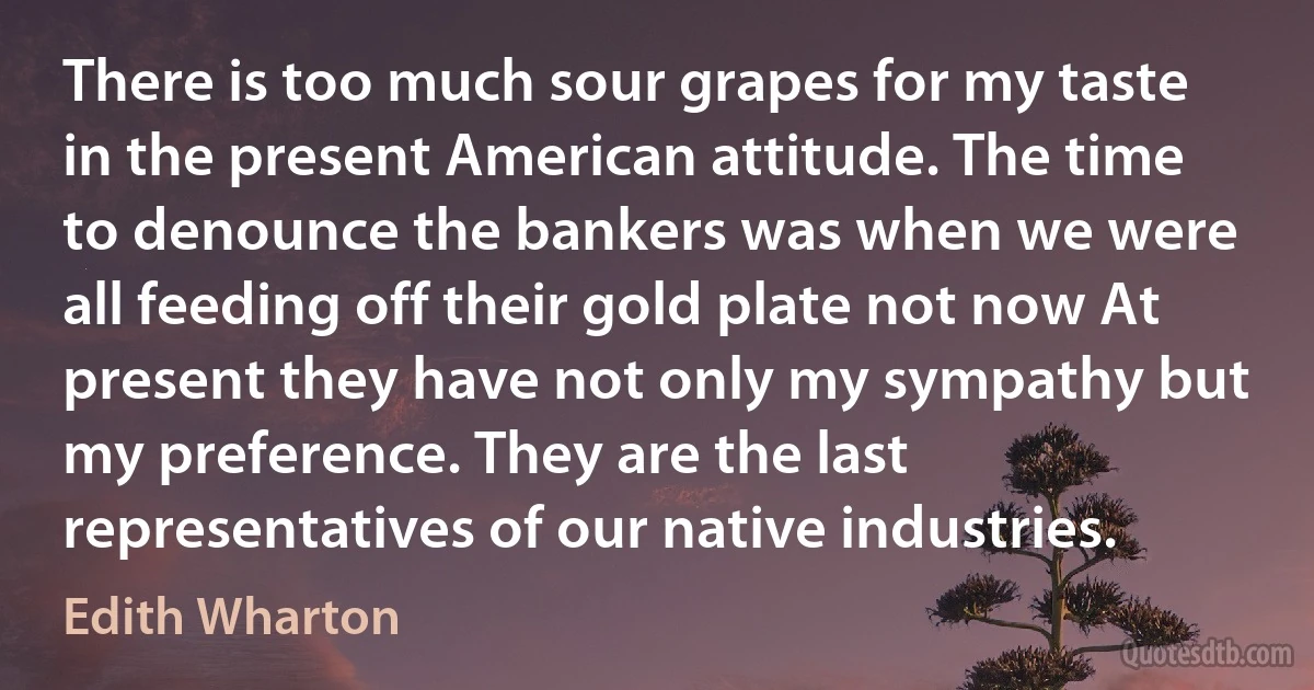 There is too much sour grapes for my taste in the present American attitude. The time to denounce the bankers was when we were all feeding off their gold plate not now At present they have not only my sympathy but my preference. They are the last representatives of our native industries. (Edith Wharton)