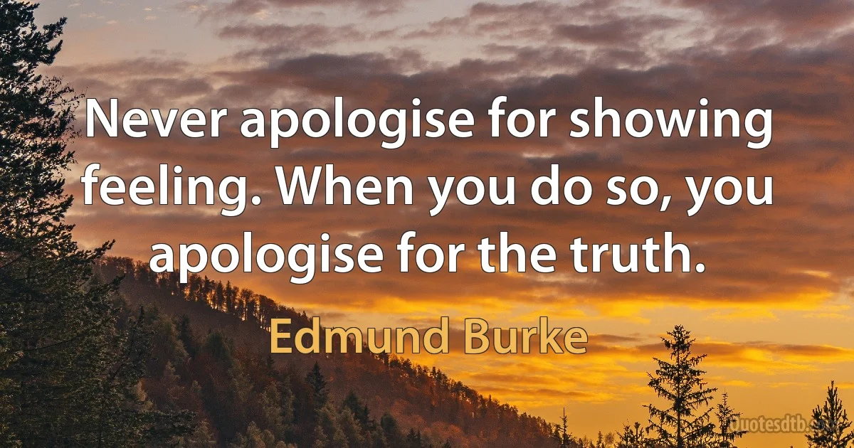 Never apologise for showing feeling. When you do so, you apologise for the truth. (Edmund Burke)