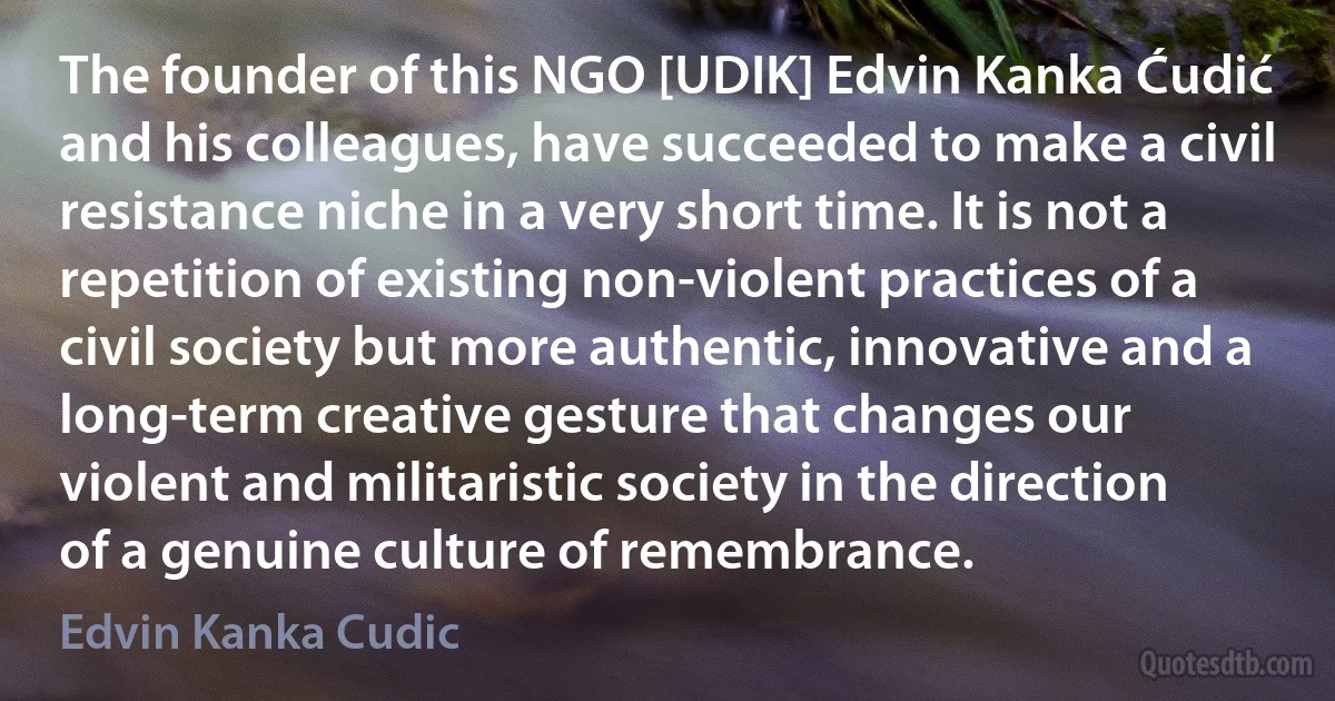 The founder of this NGO [UDIK] Edvin Kanka Ćudić and his colleagues, have succeeded to make a civil resistance niche in a very short time. It is not a repetition of existing non-violent practices of a civil society but more authentic, innovative and a long-term creative gesture that changes our violent and militaristic society in the direction of a genuine culture of remembrance. (Edvin Kanka Cudic)