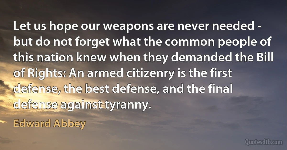 Let us hope our weapons are never needed - but do not forget what the common people of this nation knew when they demanded the Bill of Rights: An armed citizenry is the first defense, the best defense, and the final defense against tyranny. (Edward Abbey)