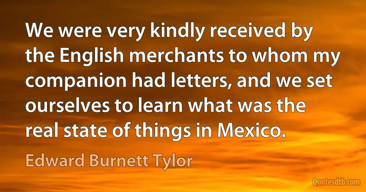 We were very kindly received by the English merchants to whom my companion had letters, and we set ourselves to learn what was the real state of things in Mexico. (Edward Burnett Tylor)