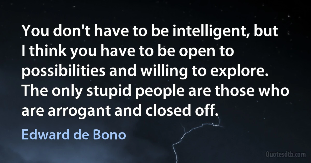 You don't have to be intelligent, but I think you have to be open to possibilities and willing to explore. The only stupid people are those who are arrogant and closed off. (Edward de Bono)