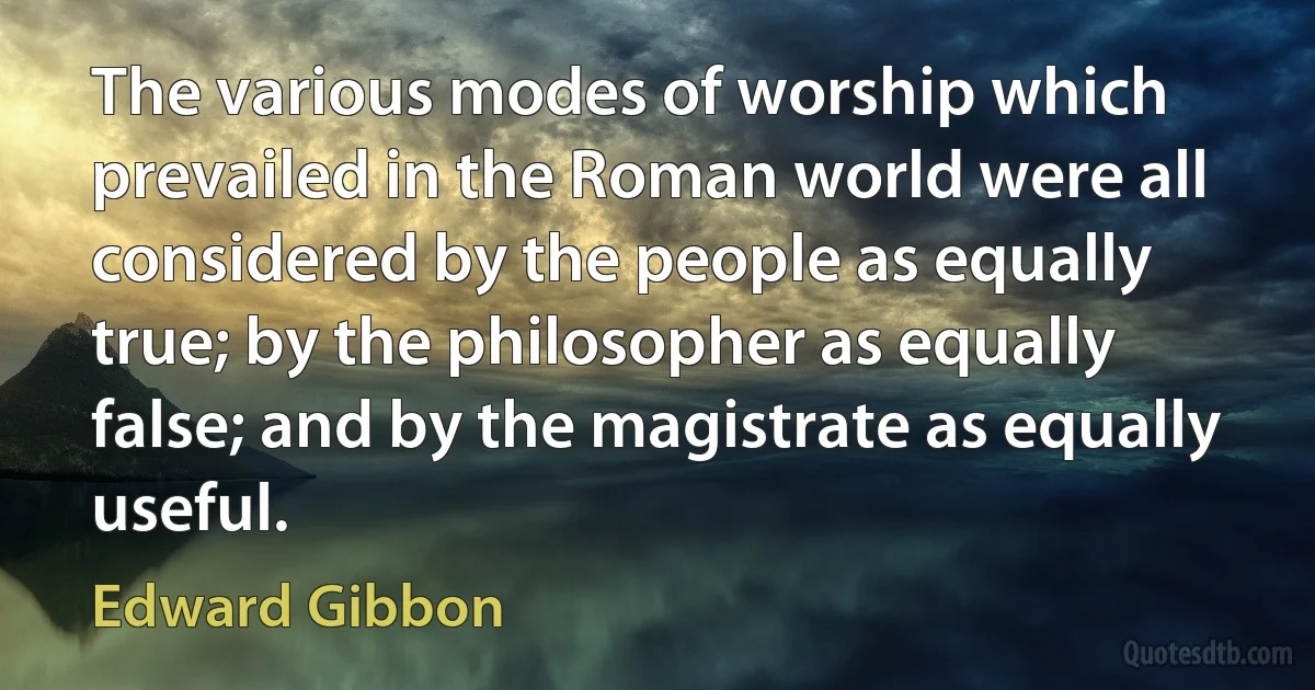 The various modes of worship which prevailed in the Roman world were all considered by the people as equally true; by the philosopher as equally false; and by the magistrate as equally useful. (Edward Gibbon)