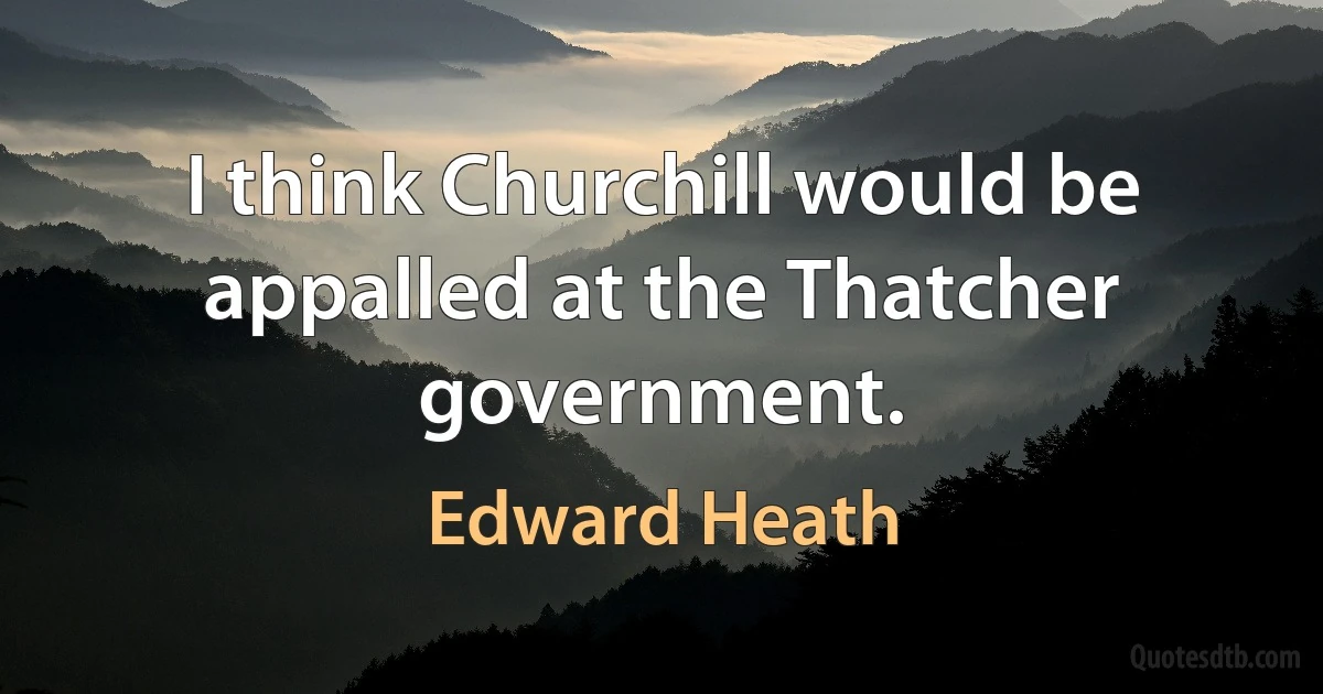 I think Churchill would be appalled at the Thatcher government. (Edward Heath)