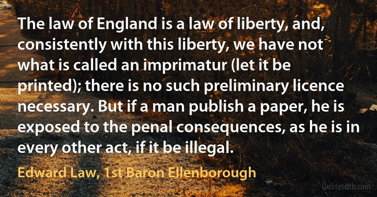 The law of England is a law of liberty, and, consistently with this liberty, we have not what is called an imprimatur (let it be printed); there is no such preliminary licence necessary. But if a man publish a paper, he is exposed to the penal consequences, as he is in every other act, if it be illegal. (Edward Law, 1st Baron Ellenborough)