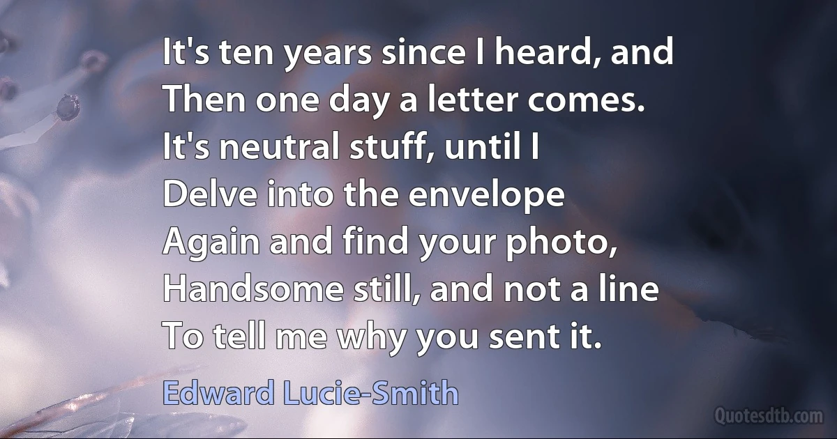 It's ten years since I heard, and
Then one day a letter comes.
It's neutral stuff, until I
Delve into the envelope
Again and find your photo,
Handsome still, and not a line
To tell me why you sent it. (Edward Lucie-Smith)