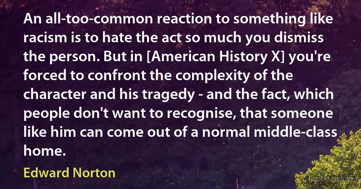 An all-too-common reaction to something like racism is to hate the act so much you dismiss the person. But in [American History X] you're forced to confront the complexity of the character and his tragedy - and the fact, which people don't want to recognise, that someone like him can come out of a normal middle-class home. (Edward Norton)