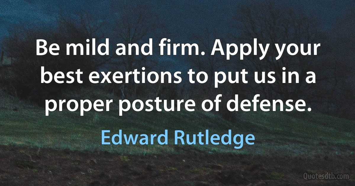 Be mild and firm. Apply your best exertions to put us in a proper posture of defense. (Edward Rutledge)