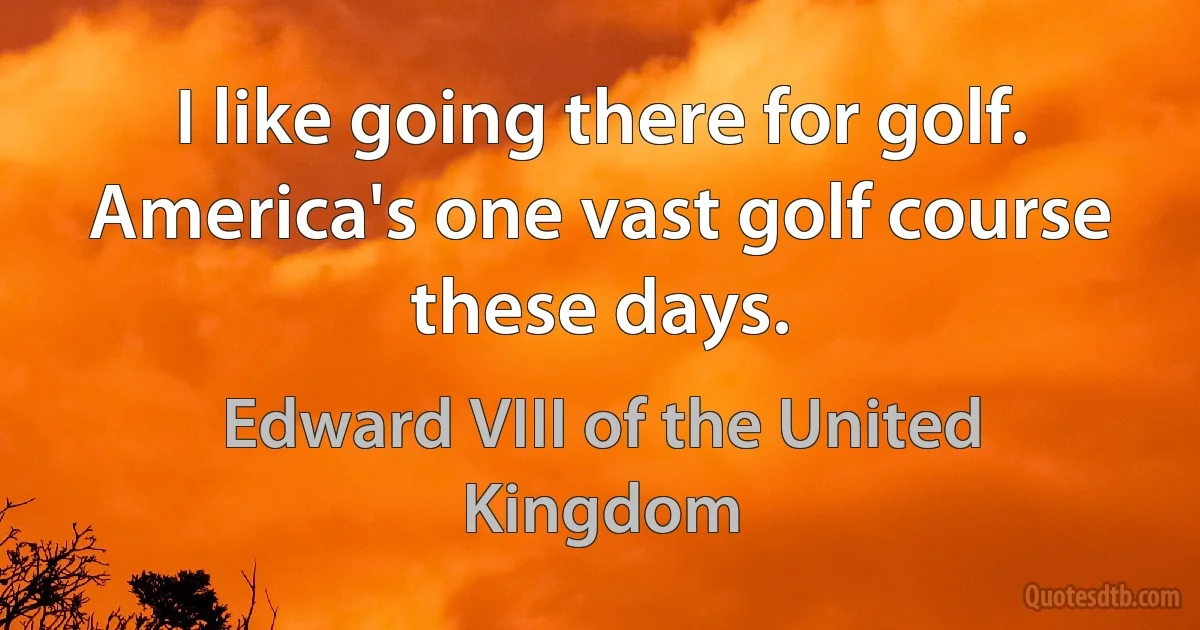 I like going there for golf. America's one vast golf course these days. (Edward VIII of the United Kingdom)