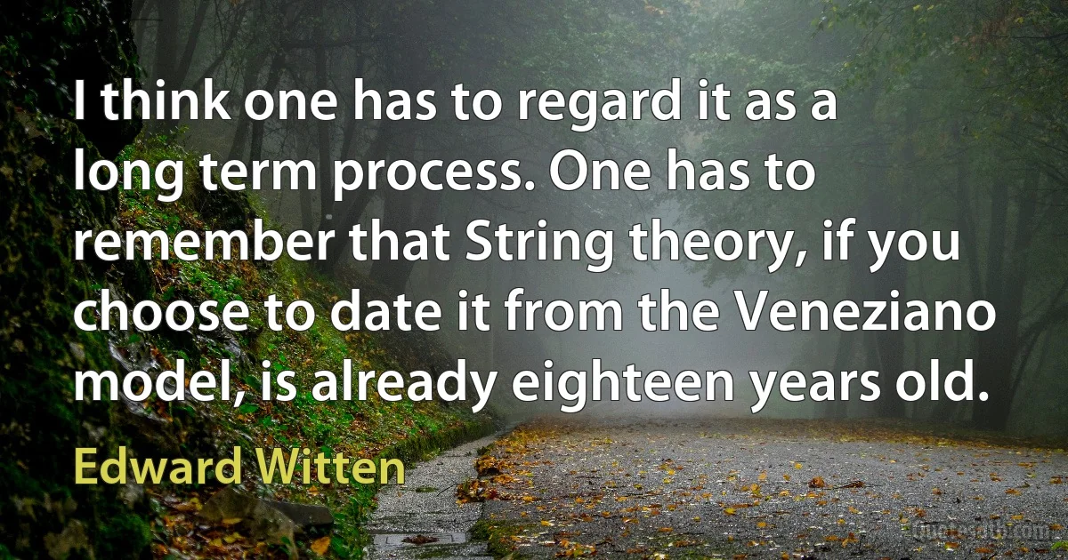 I think one has to regard it as a long term process. One has to remember that String theory, if you choose to date it from the Veneziano model, is already eighteen years old. (Edward Witten)