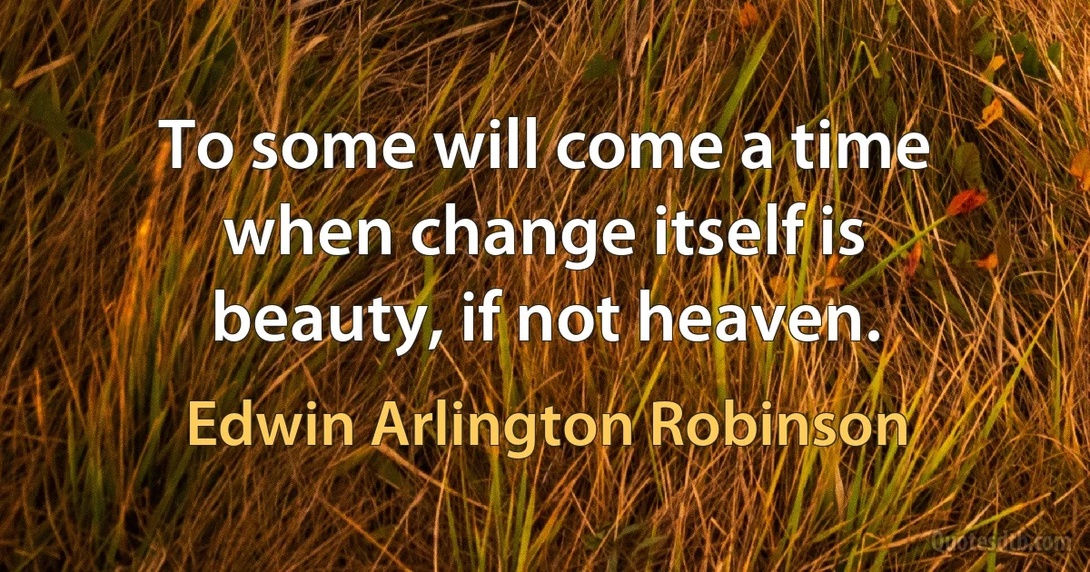 To some will come a time when change itself is beauty, if not heaven. (Edwin Arlington Robinson)