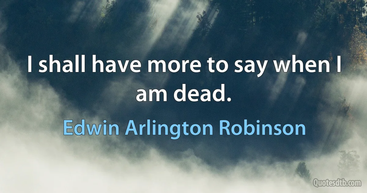 I shall have more to say when I am dead. (Edwin Arlington Robinson)