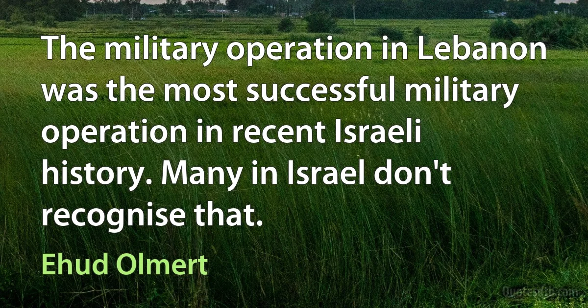 The military operation in Lebanon was the most successful military operation in recent Israeli history. Many in Israel don't recognise that. (Ehud Olmert)