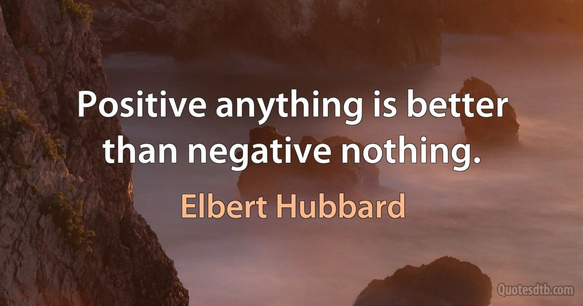 Positive anything is better than negative nothing. (Elbert Hubbard)