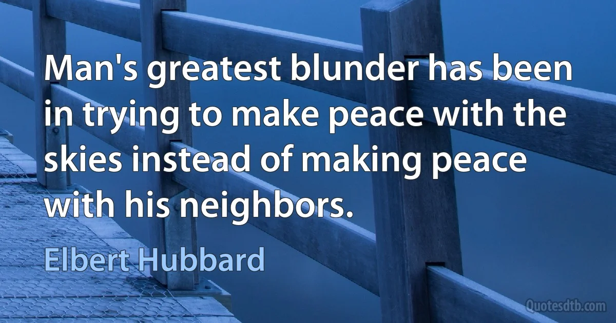 Man's greatest blunder has been in trying to make peace with the skies instead of making peace with his neighbors. (Elbert Hubbard)