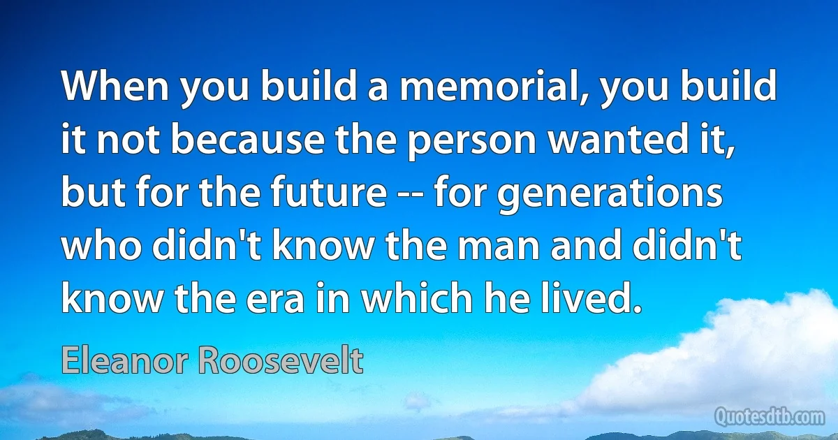 When you build a memorial, you build it not because the person wanted it, but for the future -- for generations who didn't know the man and didn't know the era in which he lived. (Eleanor Roosevelt)