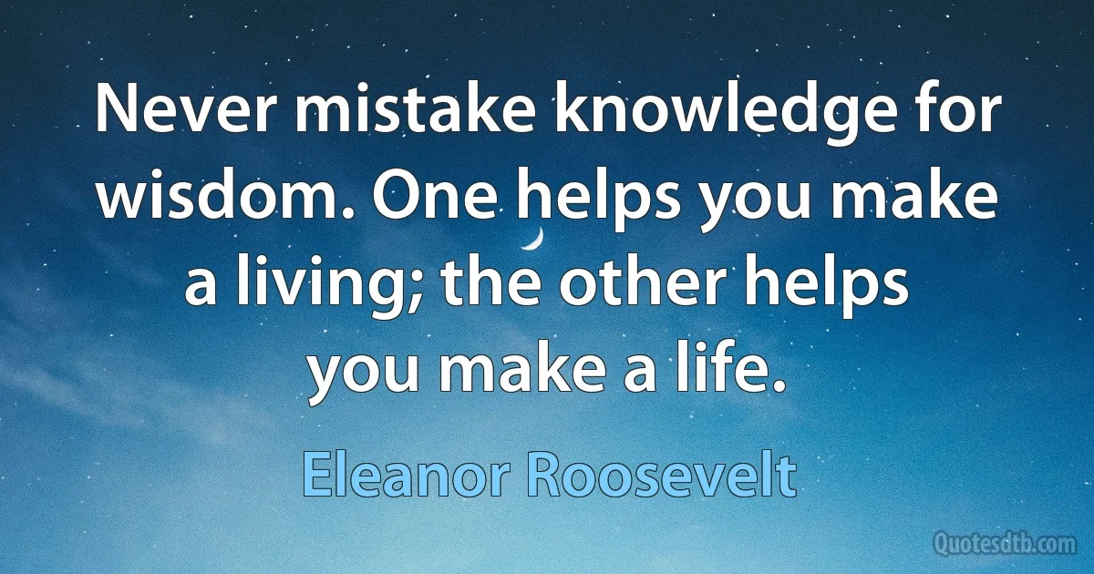 Never mistake knowledge for wisdom. One helps you make a living; the other helps you make a life. (Eleanor Roosevelt)