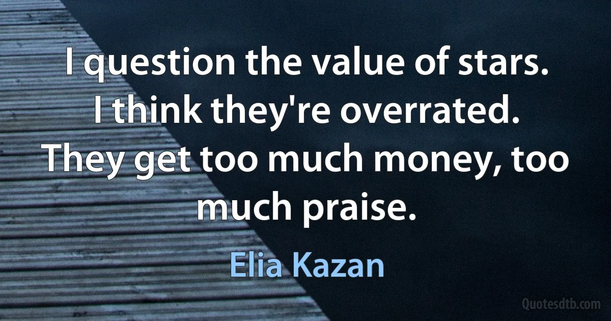 I question the value of stars. I think they're overrated. They get too much money, too much praise. (Elia Kazan)