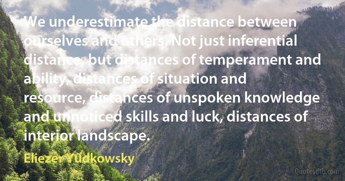 We underestimate the distance between ourselves and others. Not just inferential distance, but distances of temperament and ability, distances of situation and resource, distances of unspoken knowledge and unnoticed skills and luck, distances of interior landscape. (Eliezer Yudkowsky)