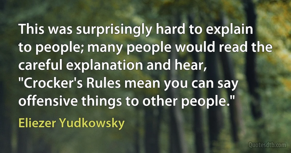 This was surprisingly hard to explain to people; many people would read the careful explanation and hear, "Crocker's Rules mean you can say offensive things to other people." (Eliezer Yudkowsky)