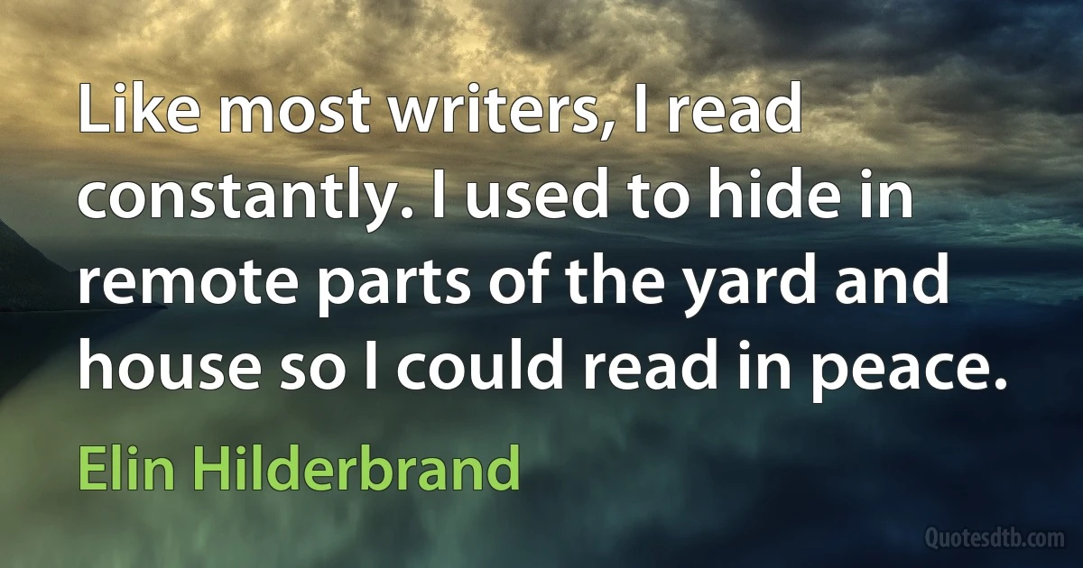 Like most writers, I read constantly. I used to hide in remote parts of the yard and house so I could read in peace. (Elin Hilderbrand)