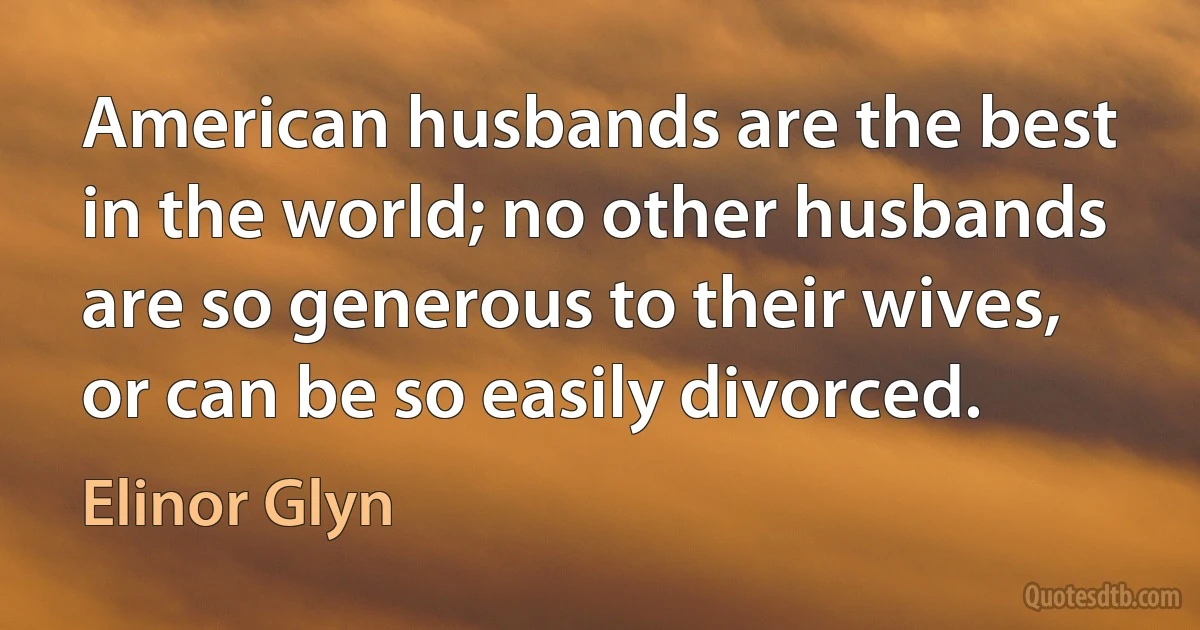 American husbands are the best in the world; no other husbands are so generous to their wives, or can be so easily divorced. (Elinor Glyn)