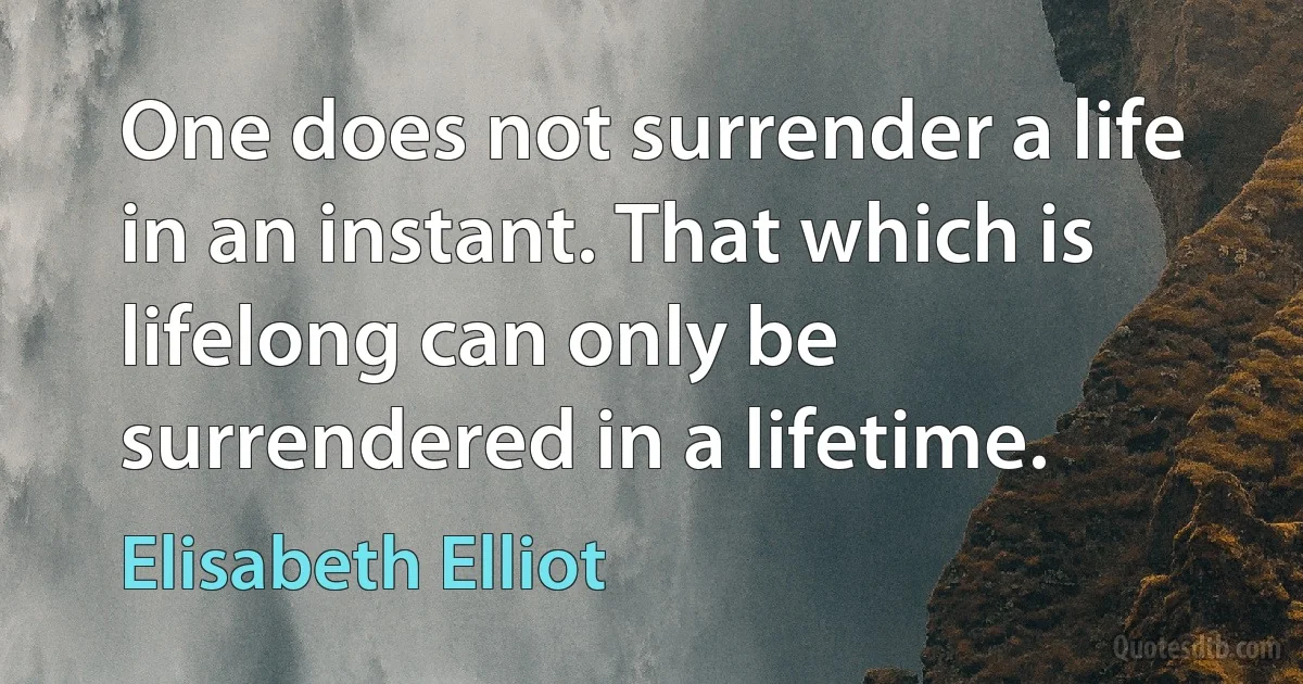 One does not surrender a life in an instant. That which is lifelong can only be surrendered in a lifetime. (Elisabeth Elliot)