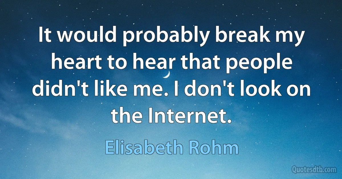 It would probably break my heart to hear that people didn't like me. I don't look on the Internet. (Elisabeth Rohm)