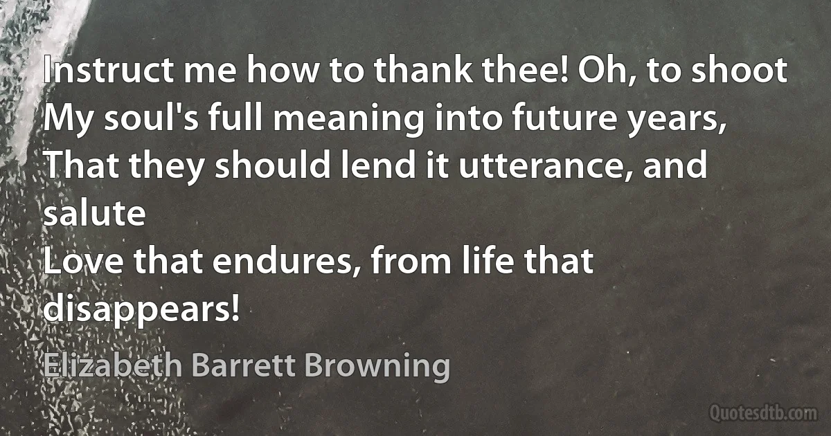 Instruct me how to thank thee! Oh, to shoot
My soul's full meaning into future years,
That they should lend it utterance, and salute
Love that endures, from life that disappears! (Elizabeth Barrett Browning)