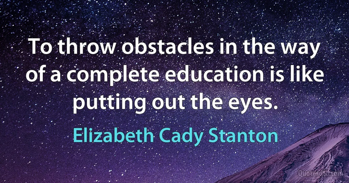 To throw obstacles in the way of a complete education is like putting out the eyes. (Elizabeth Cady Stanton)