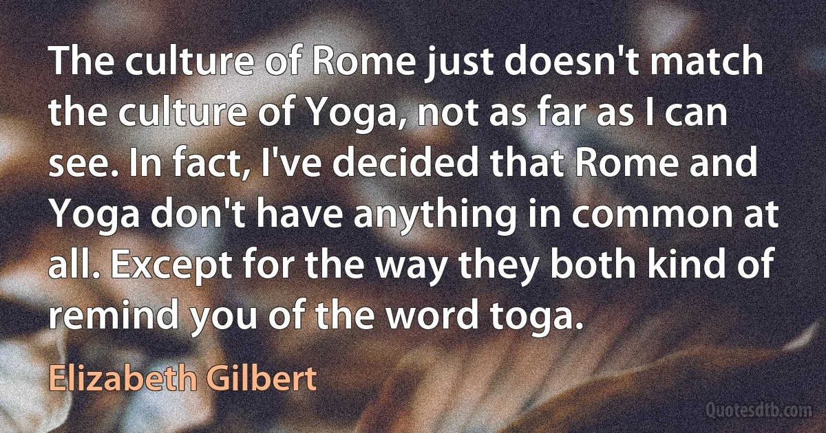 The culture of Rome just doesn't match the culture of Yoga, not as far as I can see. In fact, I've decided that Rome and Yoga don't have anything in common at all. Except for the way they both kind of remind you of the word toga. (Elizabeth Gilbert)